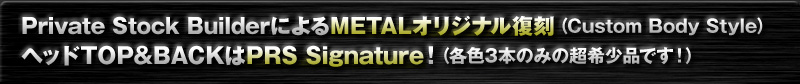 Private Stock BuilderによるMETALオリジナル復刻 (Custom Body Style)  ヘッドTOP&BACKはPRS Signature！（各色3本のみの超希少品です！） 